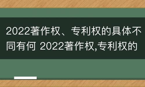 2022著作权、专利权的具体不同有何 2022著作权,专利权的具体不同有何区别