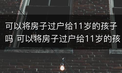 可以将房子过户给11岁的孩子吗 可以将房子过户给11岁的孩子吗