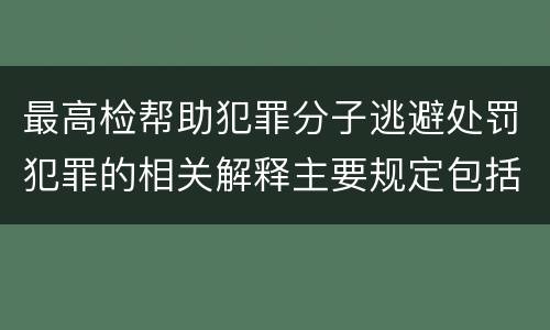 最高检帮助犯罪分子逃避处罚犯罪的相关解释主要规定包括什么