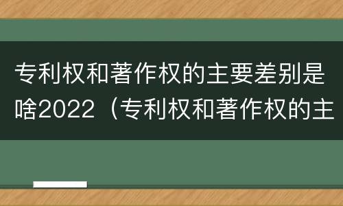 专利权和著作权的主要差别是啥2022（专利权和著作权的主要差别是啥2022年）
