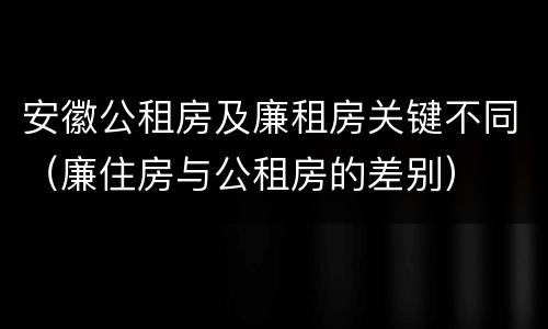 安徽公租房及廉租房关键不同（廉住房与公租房的差别）
