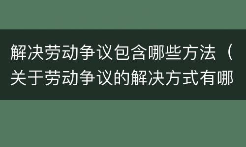解决劳动争议包含哪些方法（关于劳动争议的解决方式有哪些）