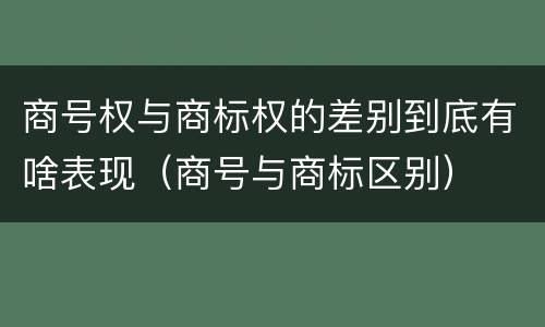 商号权与商标权的差别到底有啥表现（商号与商标区别）