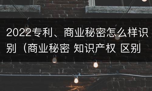2022专利、商业秘密怎么样识别（商业秘密 知识产权 区别）