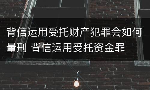背信运用受托财产犯罪会如何量刑 背信运用受托资金罪
