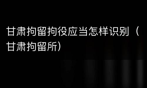 甘肃拘留拘役应当怎样识别（甘肃拘留所）
