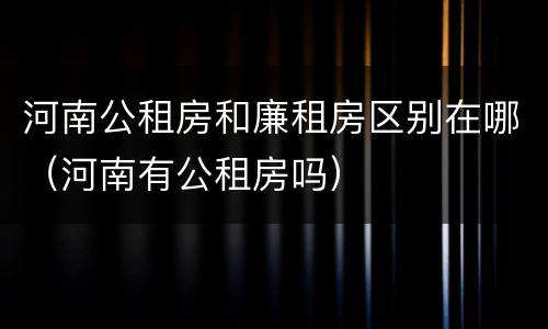 河南公租房和廉租房区别在哪（河南有公租房吗）