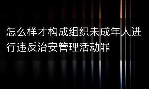 怎么样才构成组织未成年人进行违反治安管理活动罪