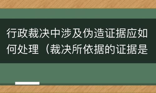 行政裁决中涉及伪造证据应如何处理（裁决所依据的证据是伪造的）