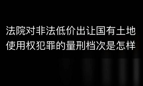 法院对非法低价出让国有土地使用权犯罪的量刑档次是怎样的