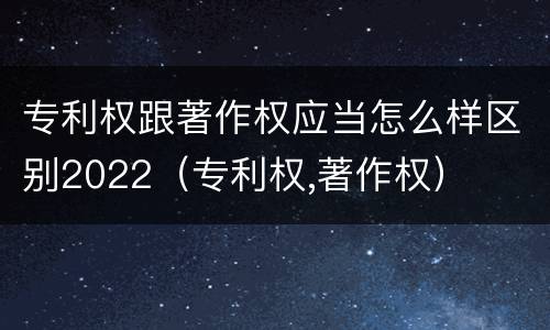 专利权跟著作权应当怎么样区别2022（专利权,著作权）