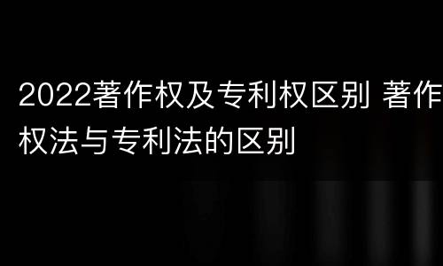 2022著作权及专利权区别 著作权法与专利法的区别