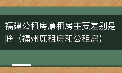 福建公租房廉租房主要差别是啥（福州廉租房和公租房）