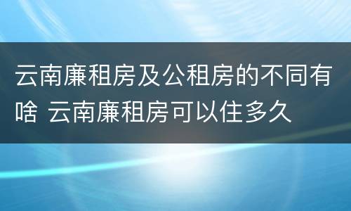 云南廉租房及公租房的不同有啥 云南廉租房可以住多久
