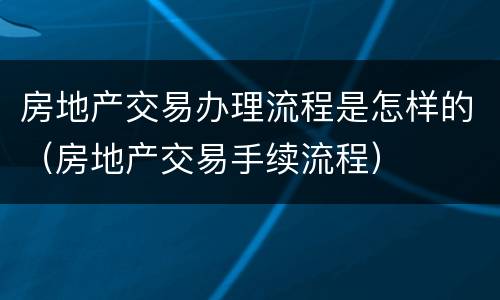 房地产交易办理流程是怎样的（房地产交易手续流程）