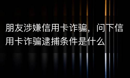 朋友涉嫌信用卡诈骗，问下信用卡诈骗逮捕条件是什么