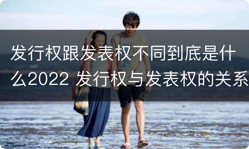 发行权跟发表权不同到底是什么2022 发行权与发表权的关系