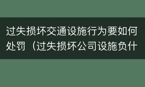 过失损坏交通设施行为要如何处罚（过失损坏公司设施负什么责任）