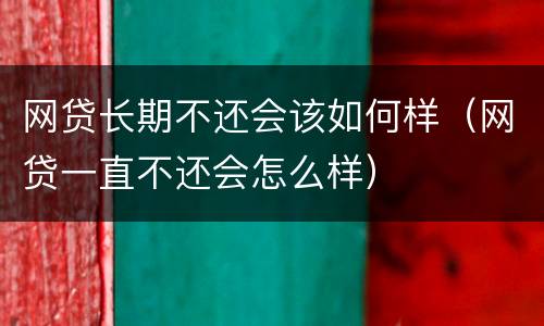 网贷长期不还会该如何样（网贷一直不还会怎么样）