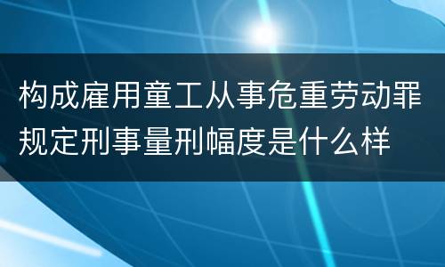 构成雇用童工从事危重劳动罪规定刑事量刑幅度是什么样