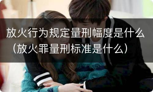 放火行为规定量刑幅度是什么（放火罪量刑标准是什么）