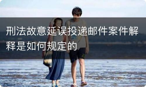 刑法故意延误投递邮件案件解释是如何规定的