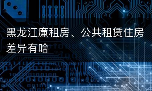 黑龙江廉租房、公共租赁住房差异有啥