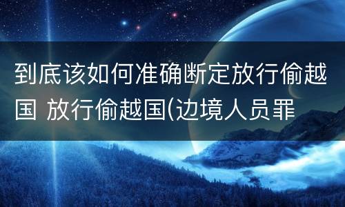 到底该如何准确断定放行偷越国 放行偷越国(边境人员罪