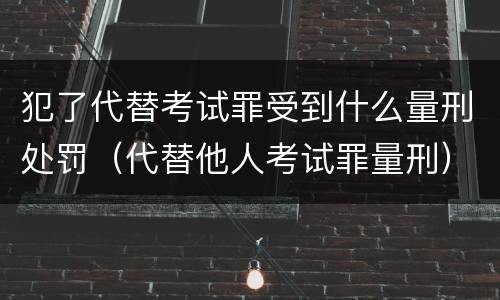 犯了代替考试罪受到什么量刑处罚（代替他人考试罪量刑）