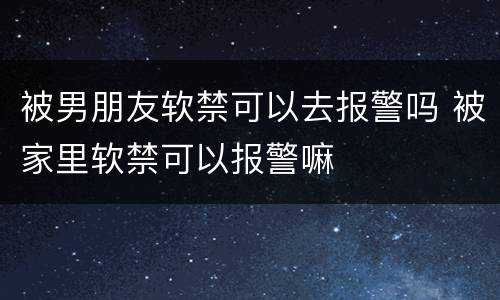被男朋友软禁可以去报警吗 被家里软禁可以报警嘛