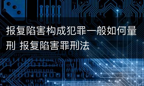 报复陷害构成犯罪一般如何量刑 报复陷害罪刑法