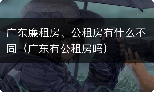 广东廉租房、公租房有什么不同（广东有公租房吗）