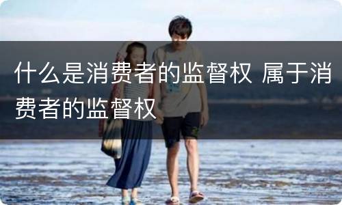 什么是消费者的监督权 属于消费者的监督权