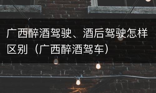 广西醉酒驾驶、酒后驾驶怎样区别（广西醉酒驾车）