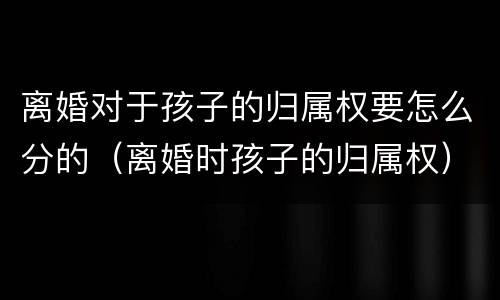 离婚对于孩子的归属权要怎么分的（离婚时孩子的归属权）