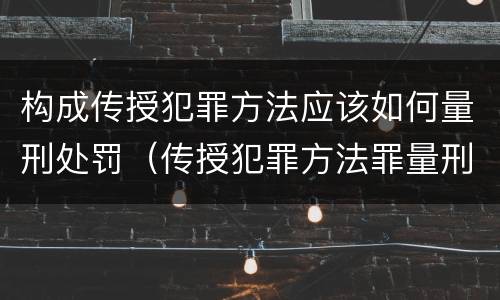 构成传授犯罪方法应该如何量刑处罚（传授犯罪方法罪量刑）