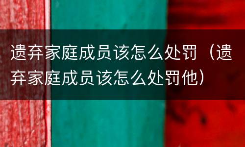 遗弃家庭成员该怎么处罚（遗弃家庭成员该怎么处罚他）
