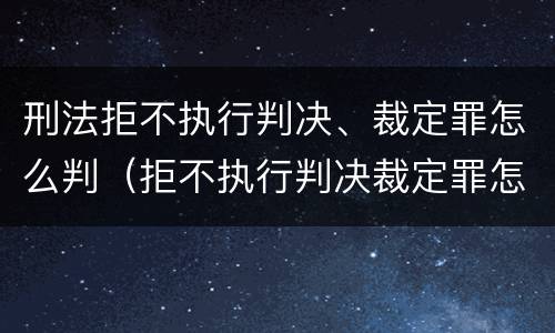 刑法拒不执行判决、裁定罪怎么判（拒不执行判决裁定罪怎么量刑出来后怎么弄）