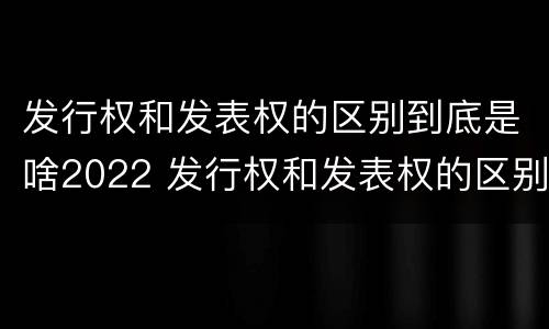 发行权和发表权的区别到底是啥2022 发行权和发表权的区别到底是啥2022年的