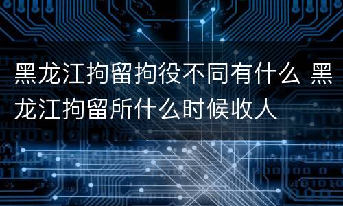 黑龙江拘留拘役不同有什么 黑龙江拘留所什么时候收人