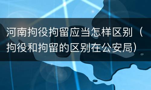 河南拘役拘留应当怎样区别（拘役和拘留的区别在公安局）
