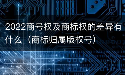2022商号权及商标权的差异有什么（商标归属版权号）