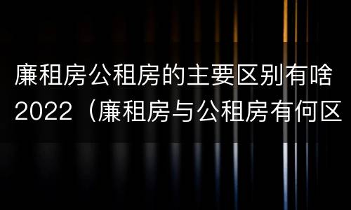 廉租房公租房的主要区别有啥2022（廉租房与公租房有何区别）