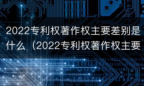 2022专利权著作权主要差别是什么（2022专利权著作权主要差别是什么呢）