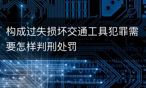 构成过失损坏交通工具犯罪需要怎样判刑处罚