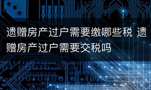 遗赠房产过户需要缴哪些税 遗赠房产过户需要交税吗