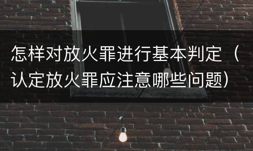 怎样对放火罪进行基本判定（认定放火罪应注意哪些问题）