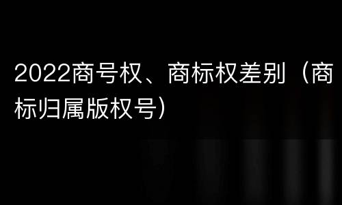 2022商号权、商标权差别（商标归属版权号）