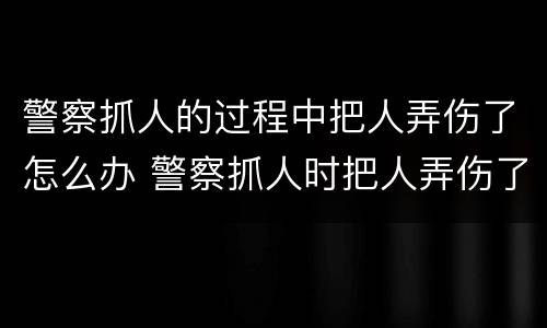 警察抓人的过程中把人弄伤了怎么办 警察抓人时把人弄伤了