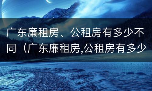 广东廉租房、公租房有多少不同（广东廉租房,公租房有多少不同的房子）